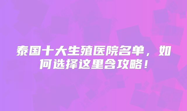 泰国十大生殖医院名单，如何选择这里含攻略！