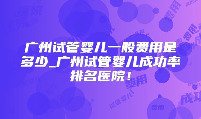 2023年在广州做试管婴儿高成功率生孩子的总费用是多少(广州试管婴儿费用大约多少2020年)