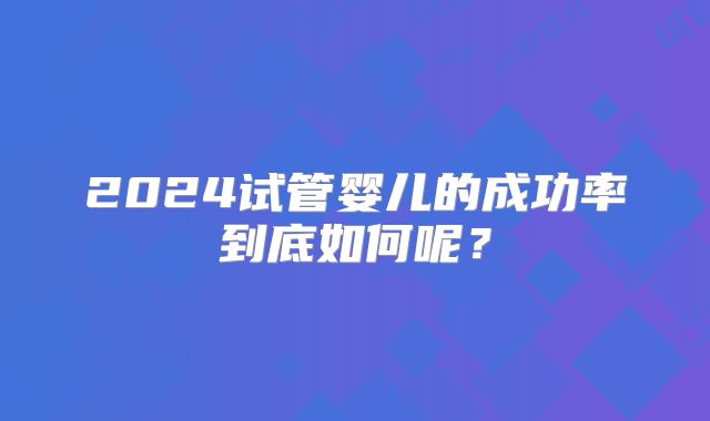 2024试管婴儿的成功率到底如何呢？
