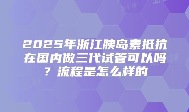 2025年浙江胰岛素抵抗在国内做三代试管可以吗？流程是怎么样的