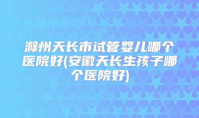 滁州天长市试管婴儿哪个医院好(安徽天长生孩子哪个医院好)