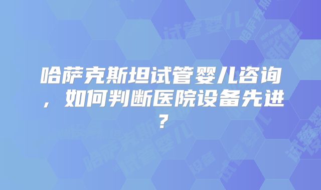 哈萨克斯坦试管婴儿咨询，如何判断医院设备先进？