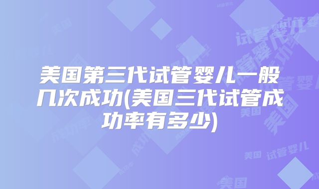 美国第三代试管婴儿一般几次成功(美国三代试管成功率有多少)