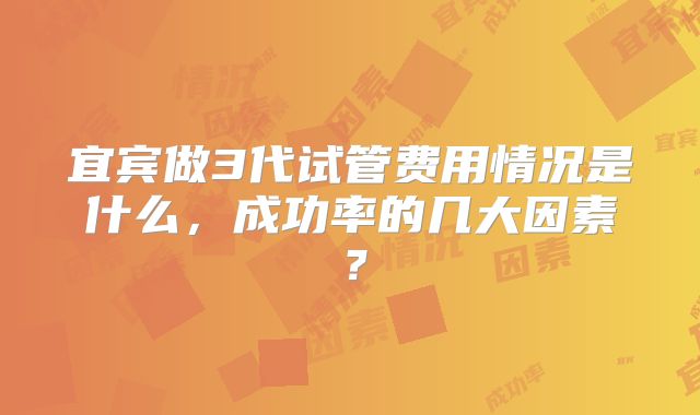 宜宾做3代试管费用情况是什么，成功率的几大因素？
