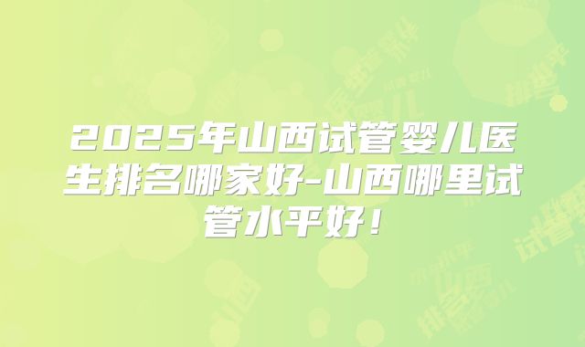 2025年山西试管婴儿医生排名哪家好-山西哪里试管水平好！