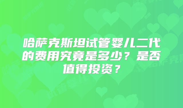 哈萨克斯坦试管婴儿二代的费用究竟是多少？是否值得投资？