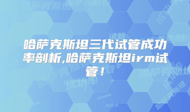 哈萨克斯坦三代试管成功率剖析,哈萨克斯坦irm试管！