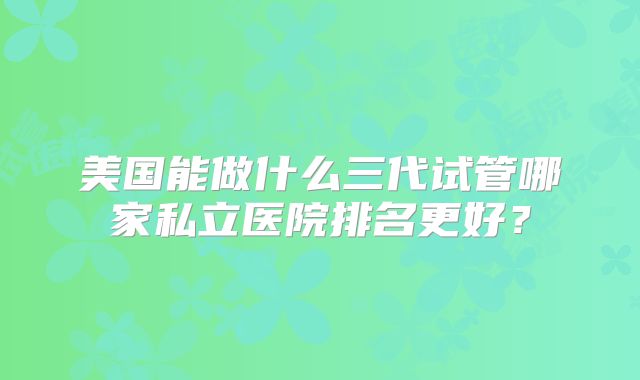 美国能做什么三代试管哪家私立医院排名更好？