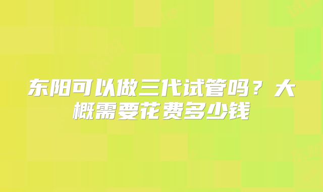东阳可以做三代试管吗？大概需要花费多少钱