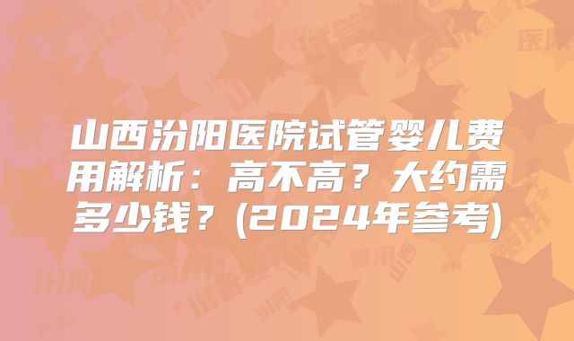 山西汾阳医院试管婴儿费用解析：高不高？大约需多少钱？(2024年参考)