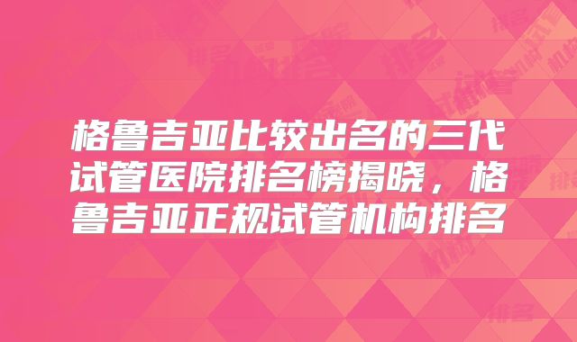 格鲁吉亚比较出名的三代试管医院排名榜揭晓，格鲁吉亚正规试管机构排名