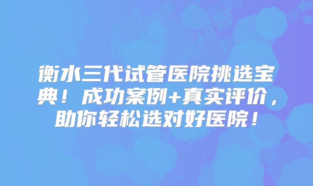衡水三代试管医院挑选宝典！成功案例+真实评价，助你轻松选对好医院！