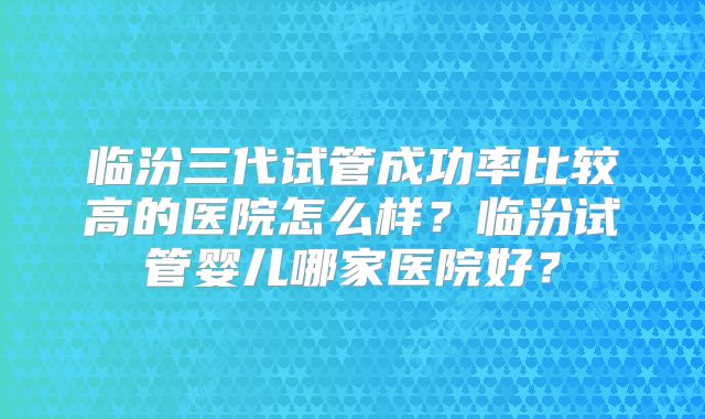 临汾三代试管成功率比较高的医院怎么样？临汾试管婴儿哪家医院好？