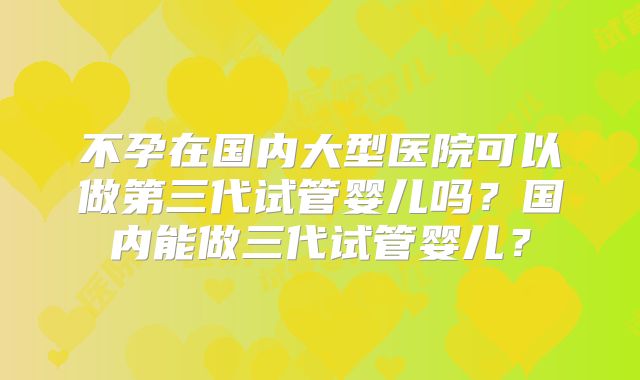 不孕在国内大型医院可以做第三代试管婴儿吗？国内能做三代试管婴儿？