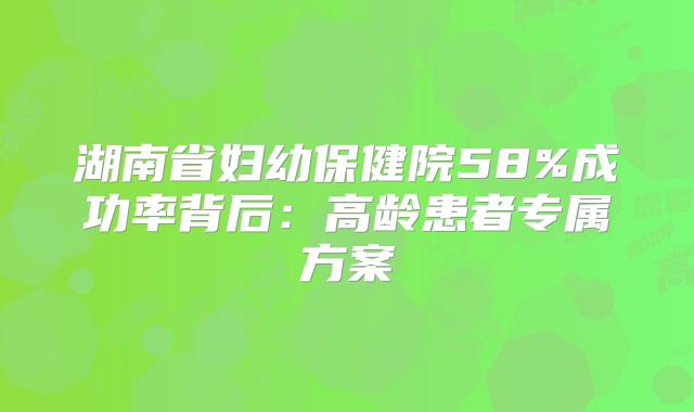 湖南省妇幼保健院58%成功率背后：高龄患者专属方案