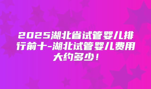 2025湖北省试管婴儿排行前十-湖北试管婴儿费用大约多少！