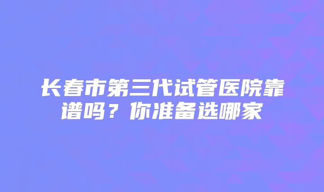 长春市第三代试管医院靠谱吗？你准备选哪家