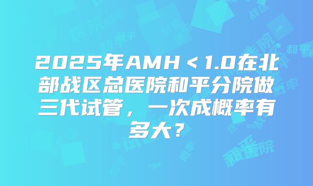 2025年AMH＜1.0在北部战区总医院和平分院做三代试管，一次成概率有多大？
