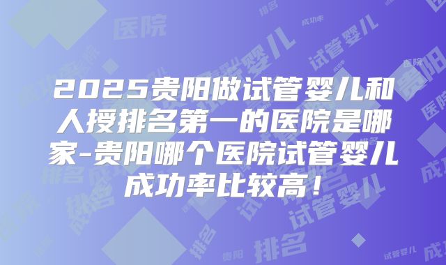 2025贵阳做试管婴儿和人授排名第一的医院是哪家-贵阳哪个医院试管婴儿成功率比较高!