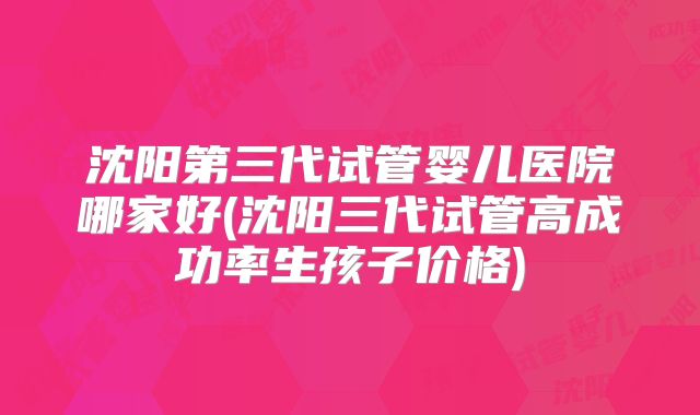 沈阳第三代试管婴儿医院哪家好(沈阳三代试管高成功率生孩子价格)