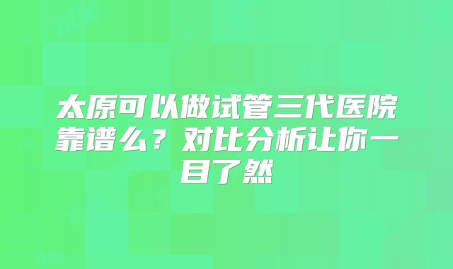 太原可以做试管三代医院靠谱么？对比分析让你一目了然