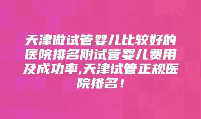 天津做试管婴儿比较好的医院排名附试管婴儿费用及成功率,天津试管正规医院排名!