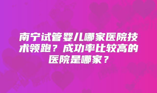 南宁试管婴儿哪家医院技术领跑？成功率比较高的医院是哪家？