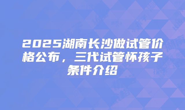 2025湖南长沙做试管价格公布，三代试管怀孩子条件介绍