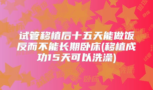 试管移植后十五天能做饭反而不能长期卧床(移植成功15天可以洗澡)