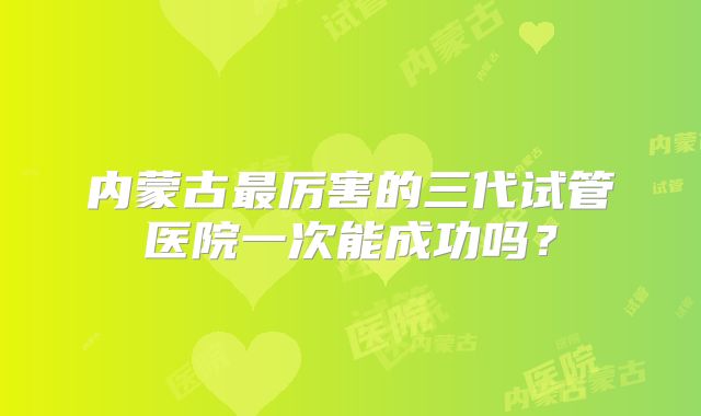 内蒙古最厉害的三代试管医院一次能成功吗？