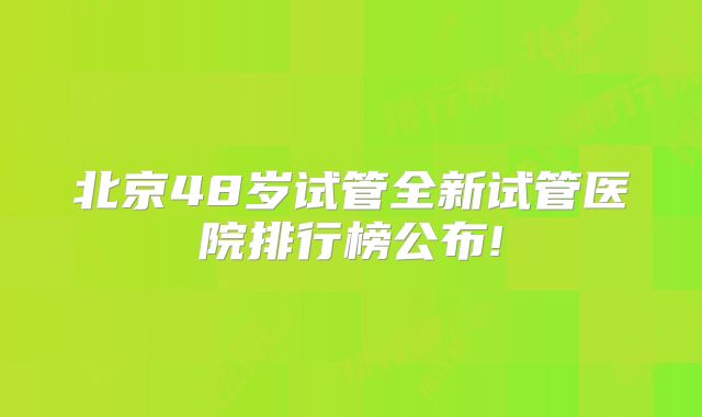 北京48岁试管全新试管医院排行榜公布!