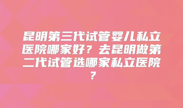 昆明第三代试管婴儿私立医院哪家好？去昆明做第二代试管选哪家私立医院？