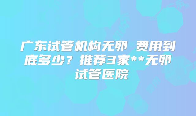 广东试管机构无卵�费用到底多少？推荐3家**无卵�试管医院