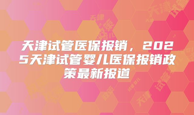 天津试管医保报销,2025天津试管婴儿医保报销政策最新报道