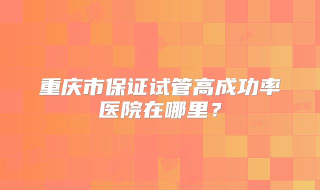 重庆市保证试管高成功率医院在哪里？