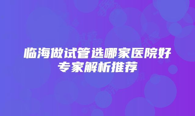 临海做试管选哪家医院好专家解析推荐