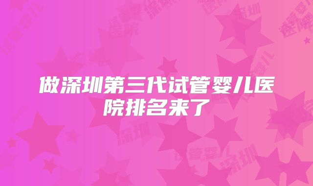 做深圳第三代试管婴儿医院排名来了