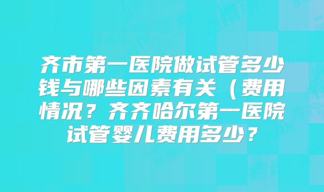 齐市第一医院做试管多少钱与哪些因素有关(费用情况?齐齐哈尔第一医院试管婴儿费用多少?