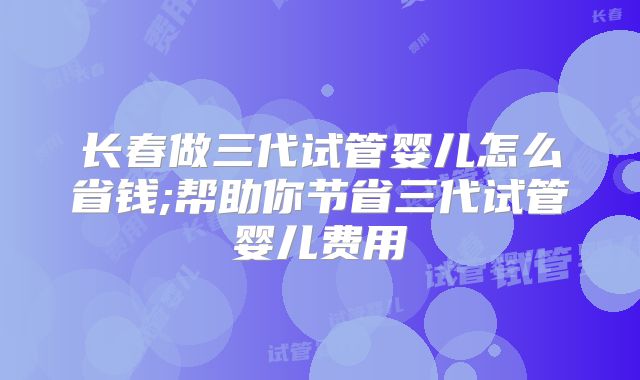 长春做三代试管婴儿怎么省钱;帮助你节省三代试管婴儿费用
