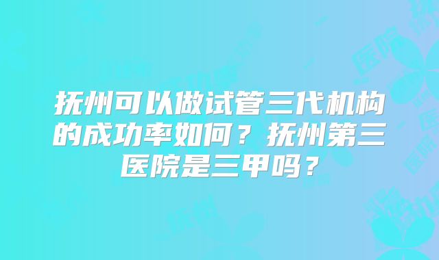 抚州可以做试管三代机构的成功率如何？抚州第三医院是三甲吗？
