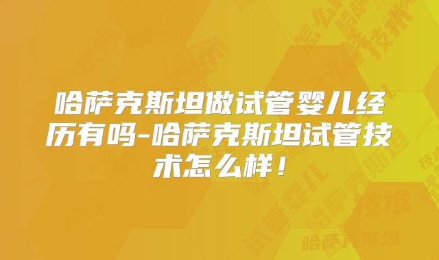 哈萨克斯坦做试管婴儿经历有吗-哈萨克斯坦试管技术怎么样！