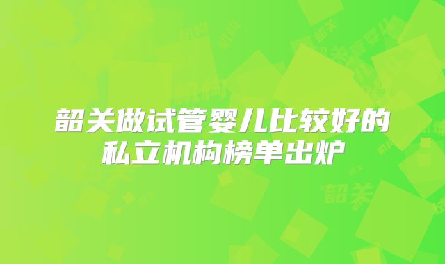 韶关做试管婴儿比较好的私立机构榜单出炉