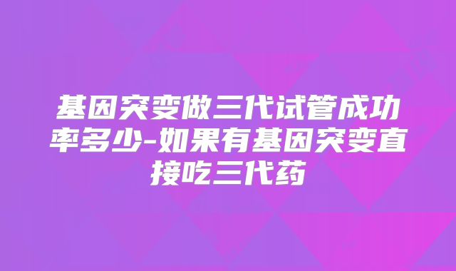 基因突变做三代试管成功率多少-如果有基因突变直接吃三代药