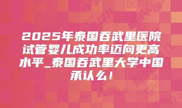 2025年泰国吞武里医院试管婴儿成功率迈向更高水平_泰国吞武里大学中国承认么！