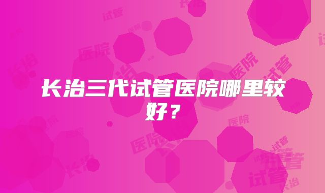 长治三代试管医院哪里较好？