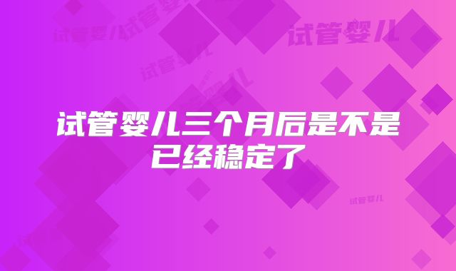 试管婴儿三个月后是不是已经稳定了