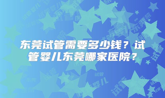 东莞试管需要多少钱？试管婴儿东莞哪家医院？