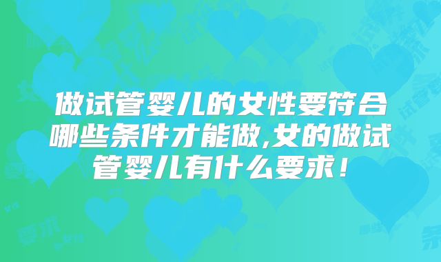做试管婴儿的女性要符合哪些条件才能做,女的做试管婴儿有什么要求!