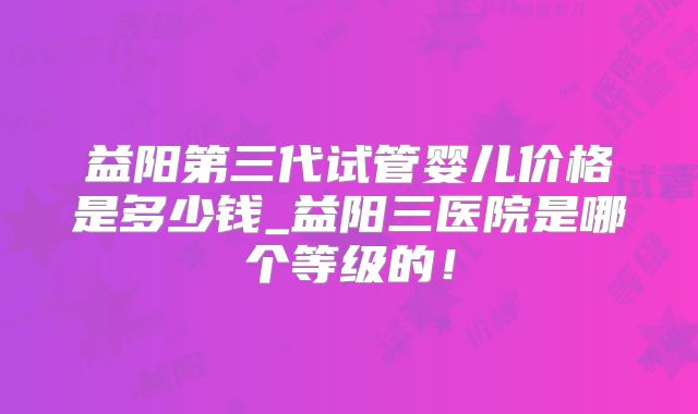 益阳第三代试管婴儿价格是多少钱_益阳三医院是哪个等级的！