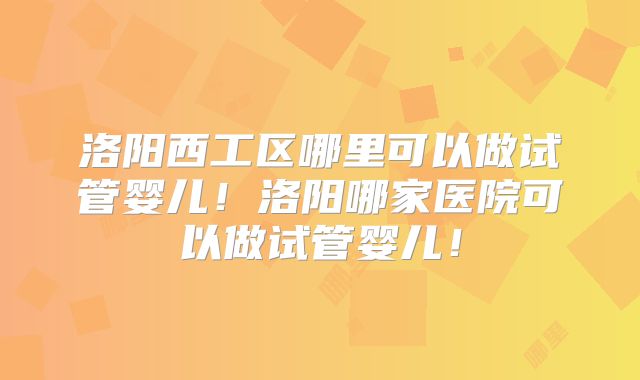洛阳西工区哪里可以做试管婴儿！洛阳哪家医院可以做试管婴儿！